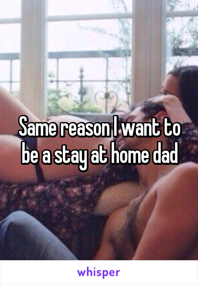 Same reason I want to be a stay at home dad