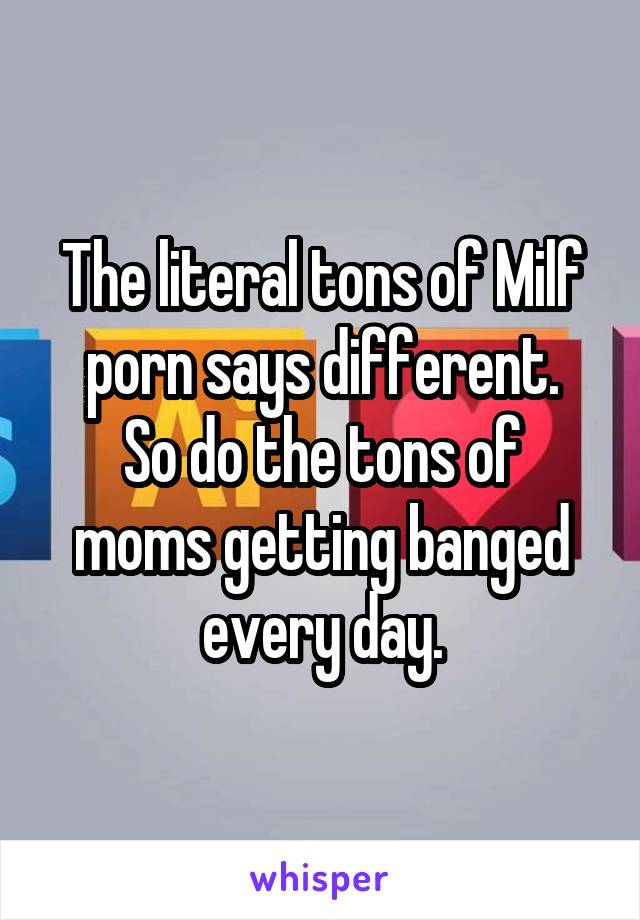 The literal tons of Milf porn says different.
So do the tons of moms getting banged every day.