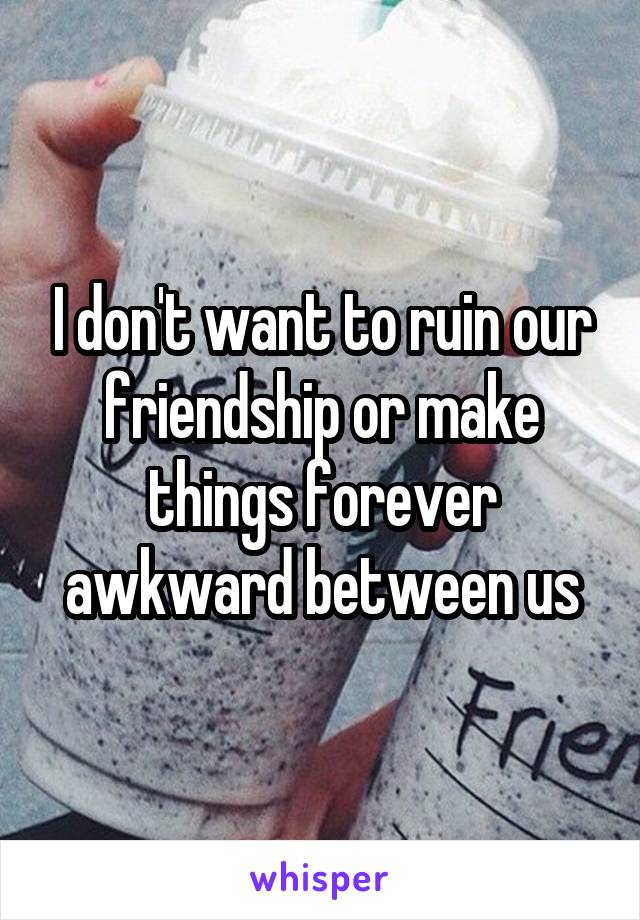 I don't want to ruin our friendship or make things forever awkward between us