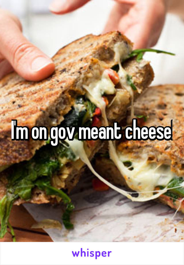 I'm on gov meant cheese!