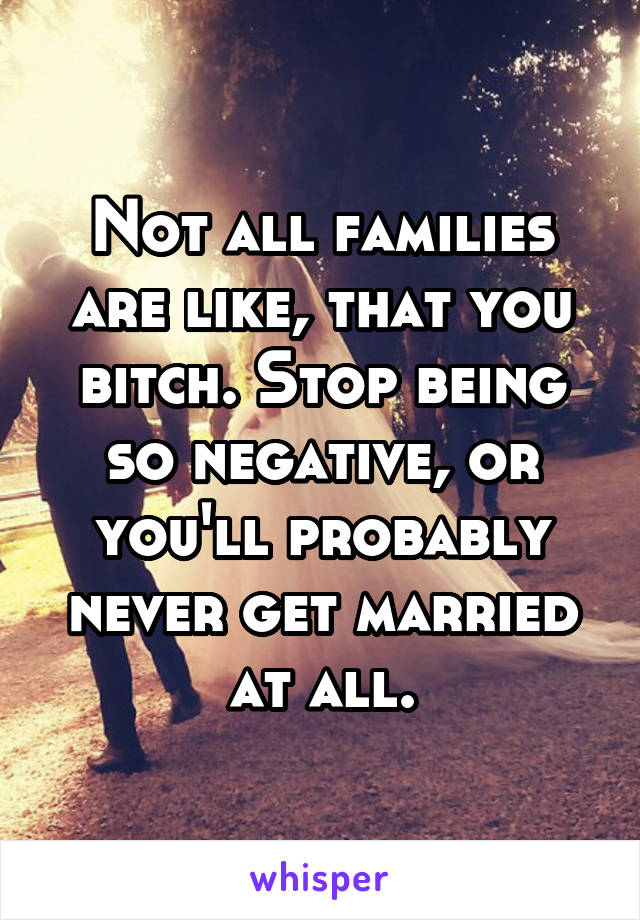 Not all families are like, that you bitch. Stop being so negative, or you'll probably never get married at all.