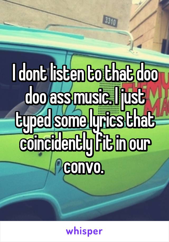 I dont listen to that doo doo ass music. I just typed some lyrics that coincidently fit in our convo. 