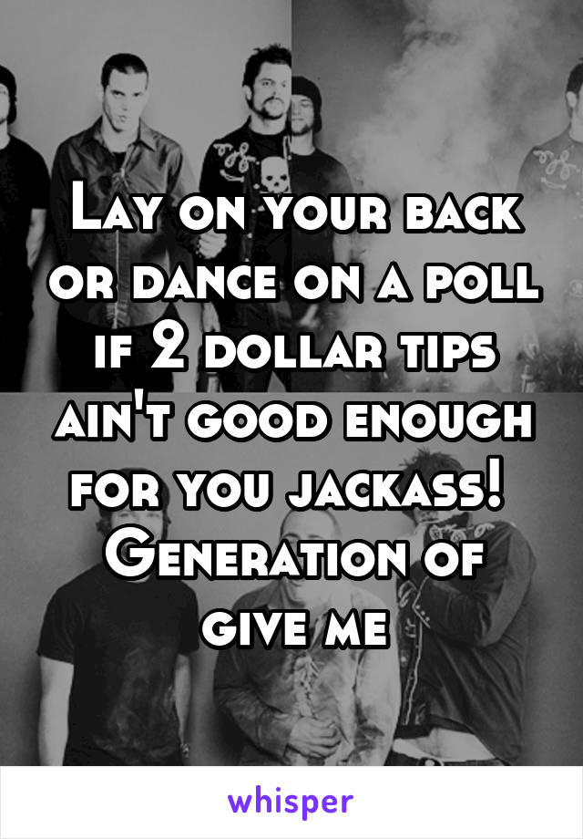 Lay on your back or dance on a poll if 2 dollar tips ain't good enough for you jackass! 
Generation of give me