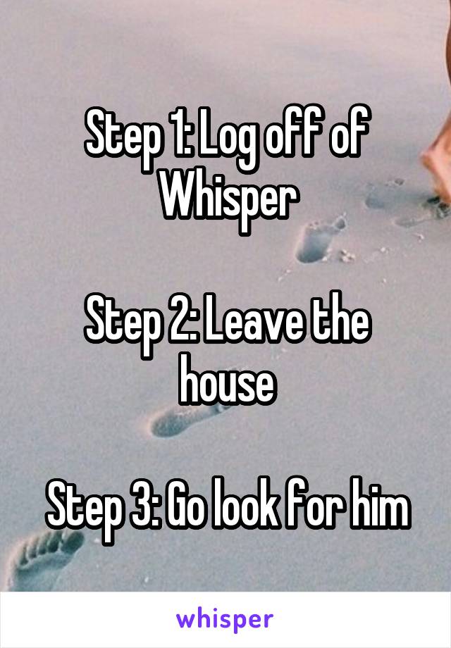 Step 1: Log off of Whisper

Step 2: Leave the house

Step 3: Go look for him