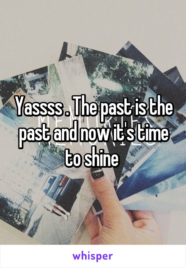 Yassss . The past is the past and now it's time to shine 