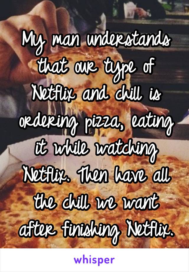 My man understands that our type of Netflix and chill is ordering pizza, eating it while watching Netflix. Then have all the chill we want after finishing Netflix.