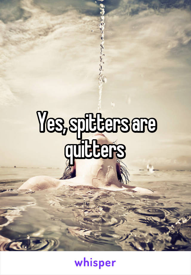 Yes, spitters are quitters 