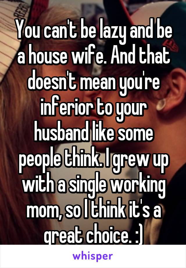 You can't be lazy and be a house wife. And that doesn't mean you're inferior to your husband like some people think. I grew up with a single working mom, so I think it's a great choice. :)
