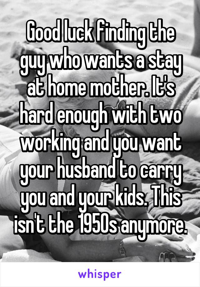 Good luck finding the guy who wants a stay at home mother. It's hard enough with two working and you want your husband to carry you and your kids. This isn't the 1950s anymore. 