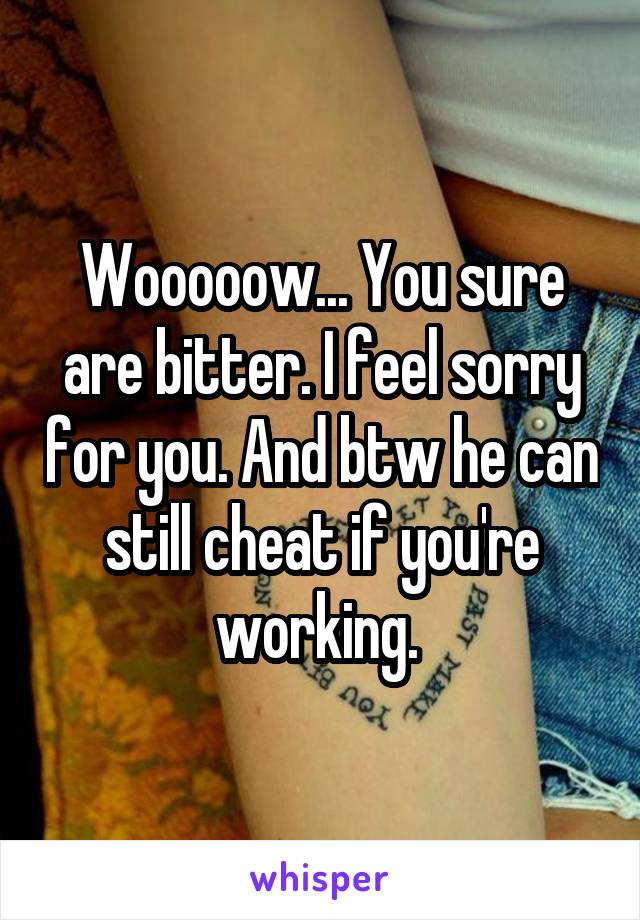 Wooooow... You sure are bitter. I feel sorry for you. And btw he can still cheat if you're working. 