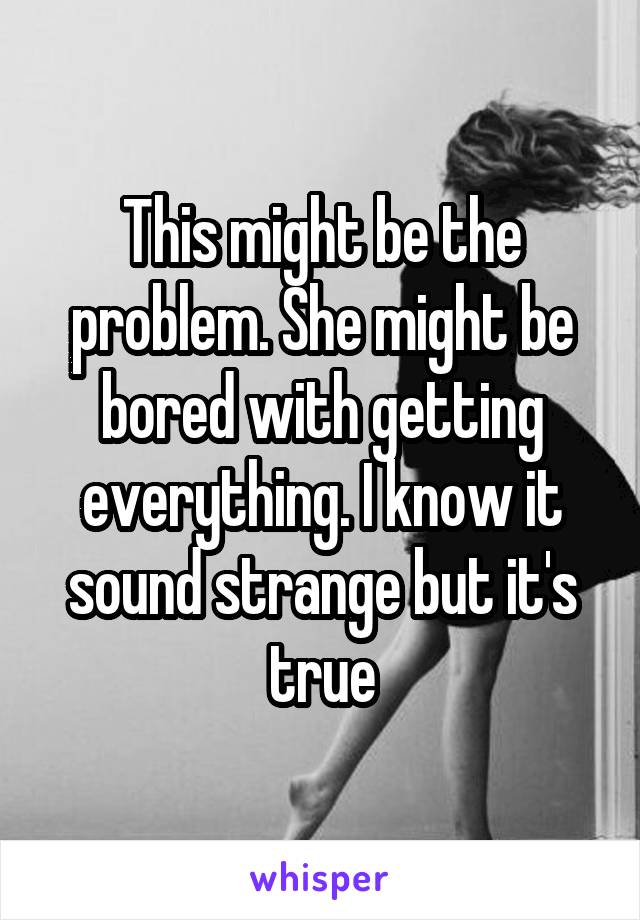This might be the problem. She might be bored with getting everything. I know it sound strange but it's true