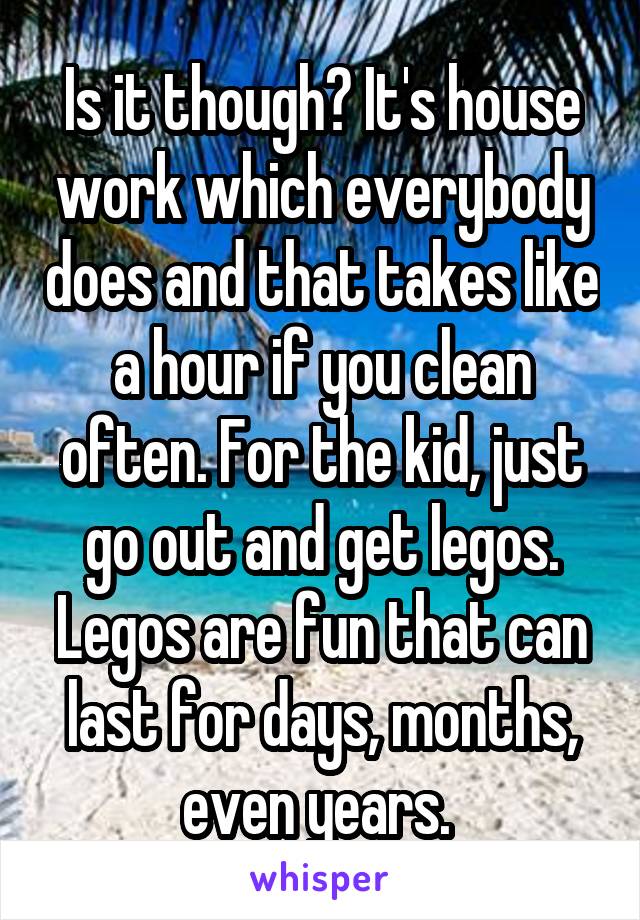 Is it though? It's house work which everybody does and that takes like a hour if you clean often. For the kid, just go out and get legos. Legos are fun that can last for days, months, even years. 