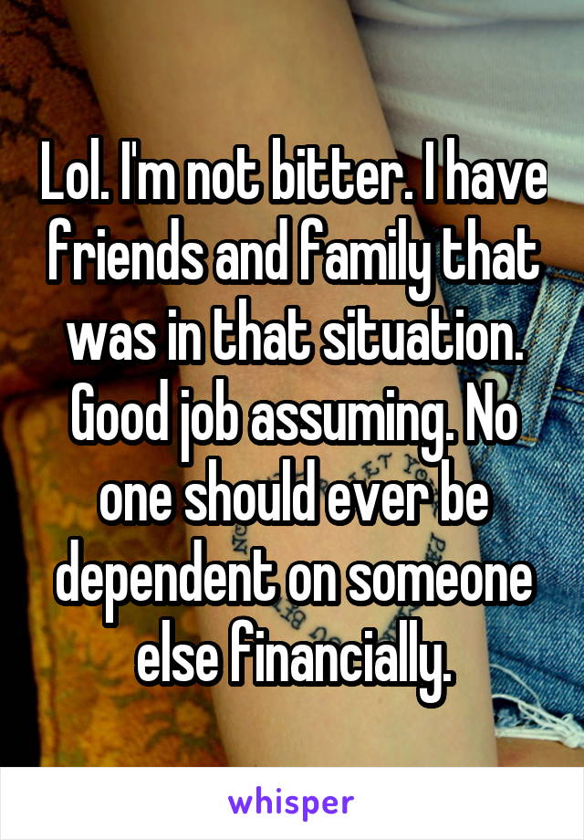 Lol. I'm not bitter. I have friends and family that was in that situation. Good job assuming. No one should ever be dependent on someone else financially.