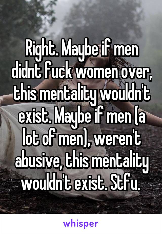 Right. Maybe if men didnt fuck women over, this mentality wouldn't exist. Maybe if men (a lot of men), weren't abusive, this mentality wouldn't exist. Stfu. 