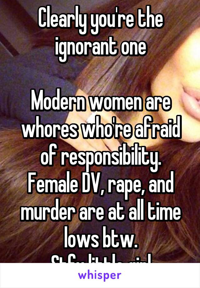 Clearly you're the ignorant one

Modern women are whores who're afraid of responsibility. Female DV, rape, and murder are at all time lows btw.
Stfu little girl