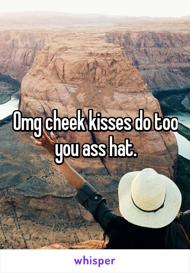 Omg cheek kisses do too you ass hat.