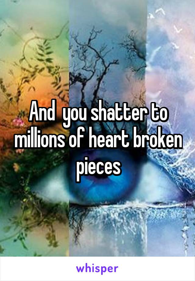 And  you shatter to millions of heart broken pieces