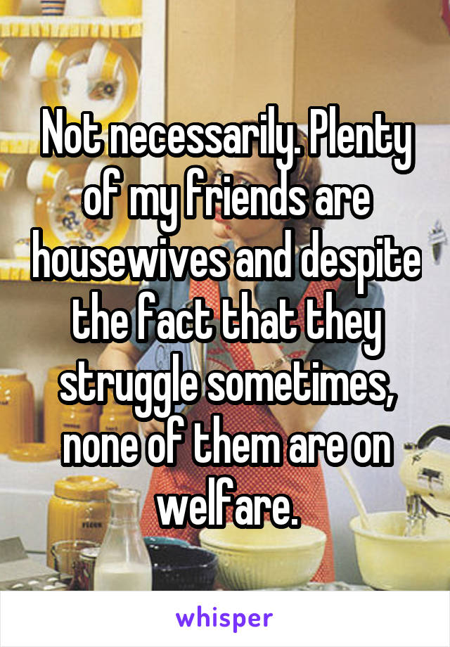 Not necessarily. Plenty of my friends are housewives and despite the fact that they struggle sometimes, none of them are on welfare.