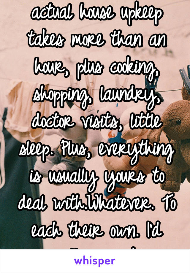 actual house upkeep takes more than an hour, plus cooking, shopping, laundry, doctor visits, little sleep. Plus, everything is usually yours to deal with.Whatever. To each their own. I'd rather work.