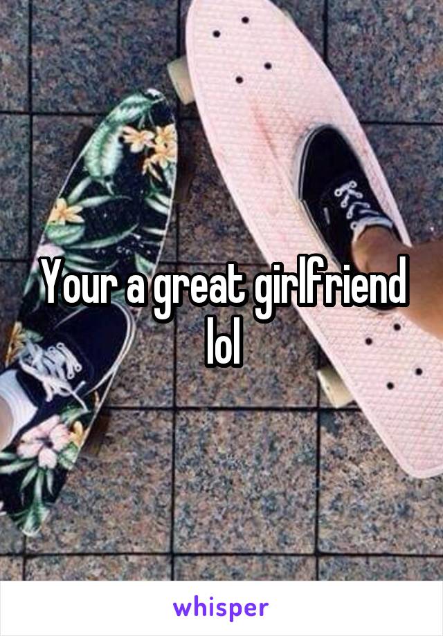Your a great girlfriend lol