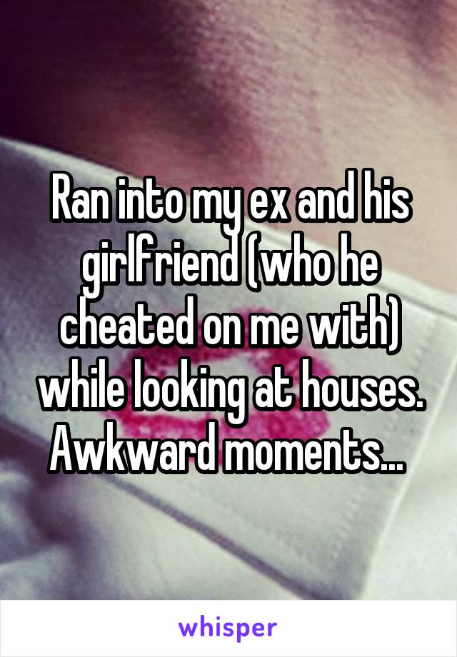 Ran into my ex and his girlfriend (who he cheated on me with) while looking at houses. Awkward moments... 