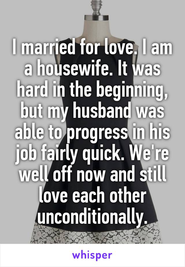 I married for love. I am a housewife. It was hard in the beginning, but my husband was able to progress in his job fairly quick. We're well off now and still love each other unconditionally.