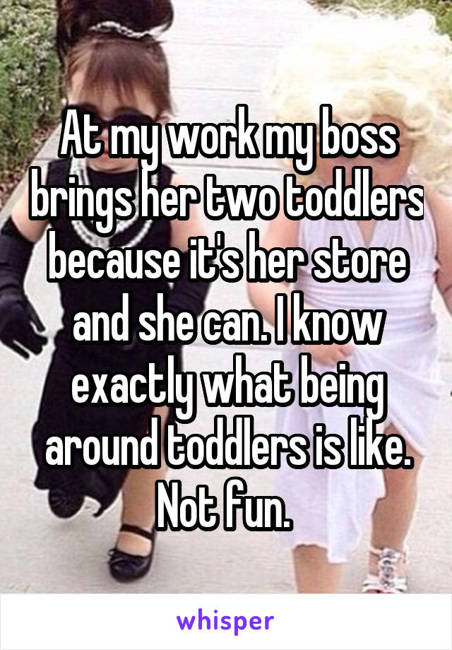 At my work my boss brings her two toddlers because it's her store and she can. I know exactly what being around toddlers is like. Not fun. 