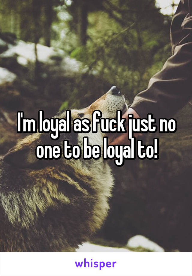 I'm loyal as fuck just no one to be loyal to!
