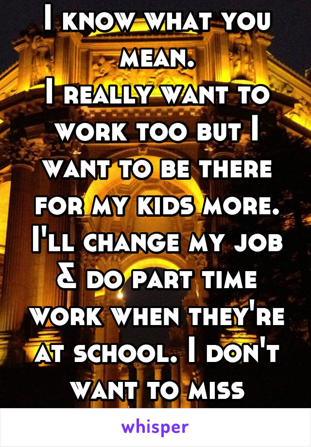 I know what you mean.
I really want to work too but I want to be there for my kids more. I'll change my job & do part time work when they're at school. I don't want to miss anything.