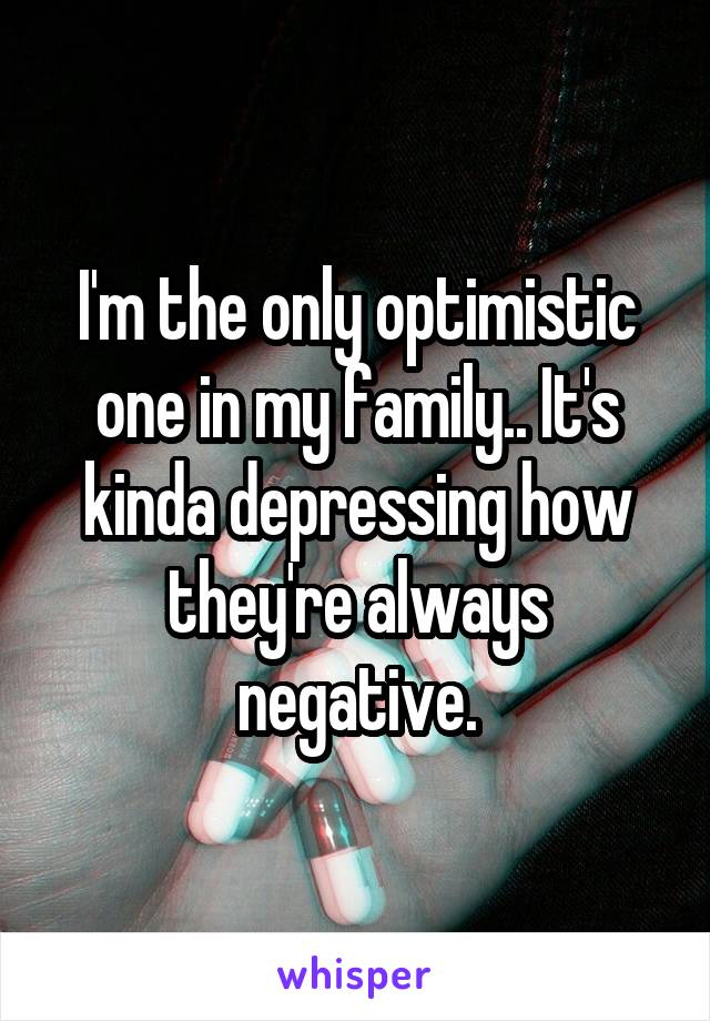 I'm the only optimistic one in my family.. It's kinda depressing how they're always negative.