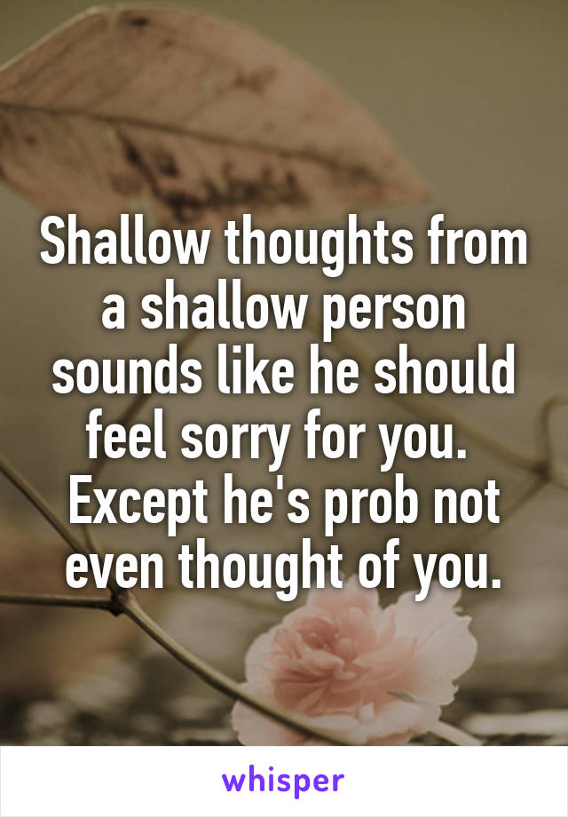 Shallow thoughts from a shallow person sounds like he should feel sorry for you.  Except he's prob not even thought of you.