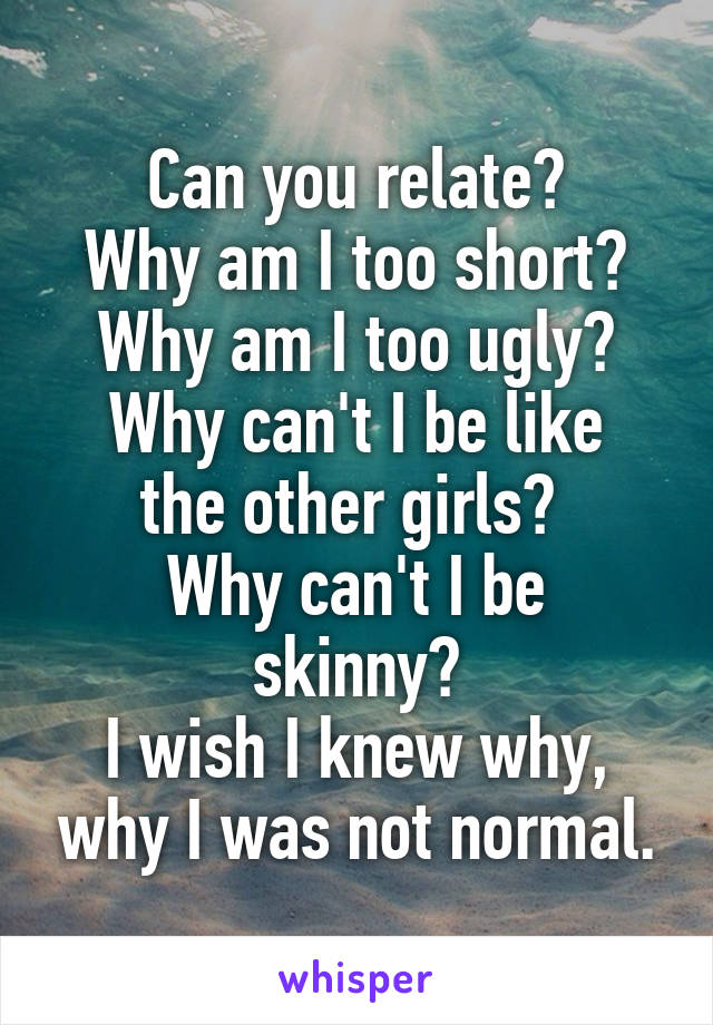 Can you relate?
Why am I too short?
Why am I too ugly?
Why can't I be like the other girls? 
Why can't I be skinny?
I wish I knew why, why I was not normal.