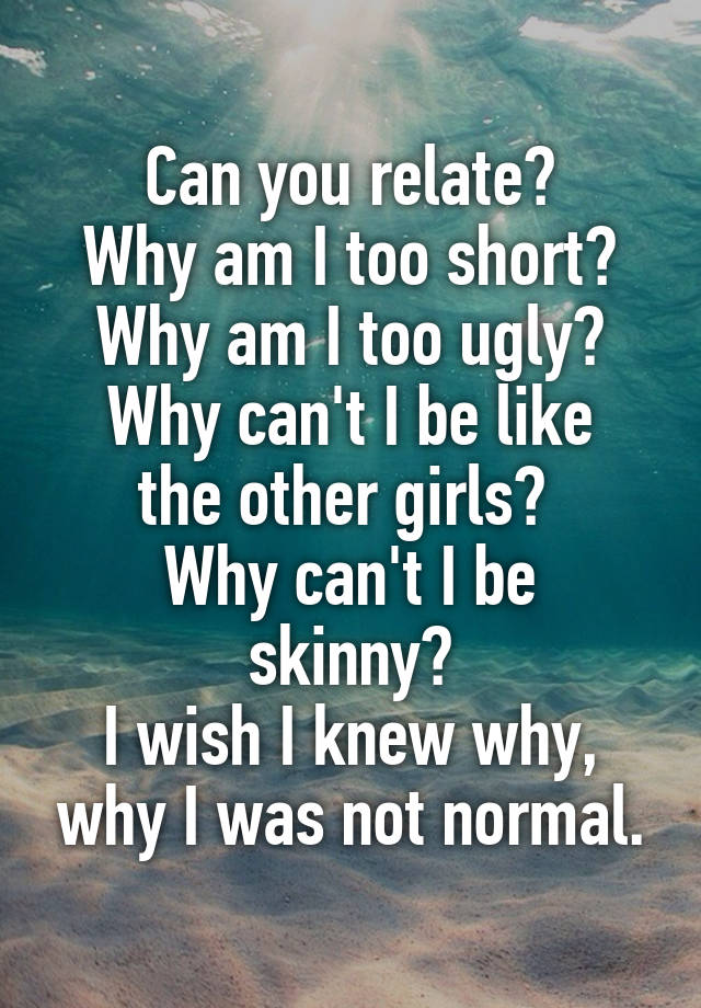 Can you relate?
Why am I too short?
Why am I too ugly?
Why can't I be like the other girls? 
Why can't I be skinny?
I wish I knew why, why I was not normal.