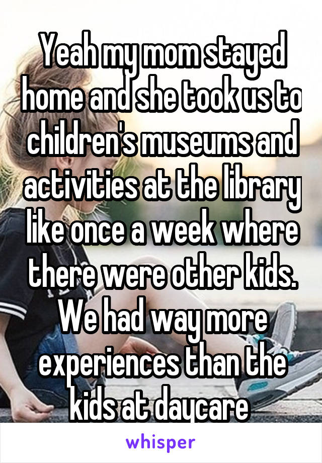 Yeah my mom stayed home and she took us to children's museums and activities at the library like once a week where there were other kids. We had way more experiences than the kids at daycare 