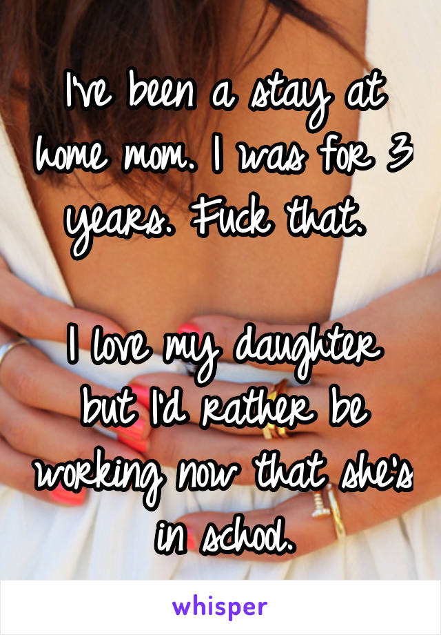 I've been a stay at home mom. I was for 3 years. Fuck that. 

I love my daughter but I'd rather be working now that she's in school.