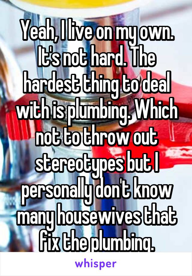 Yeah, I live on my own. It's not hard. The hardest thing to deal with is plumbing. Which not to throw out stereotypes but I personally don't know many housewives that fix the plumbing.