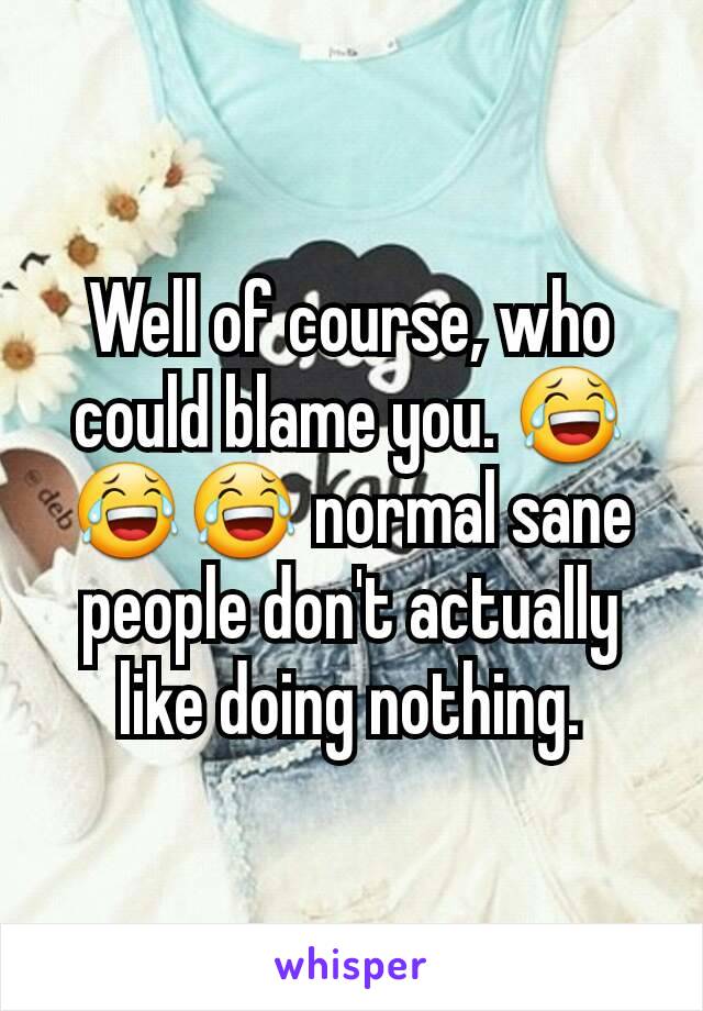 Well of course, who could blame you. 😂😂😂 normal sane people don't actually like doing nothing.