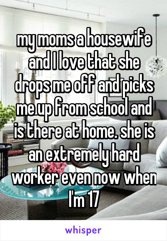 my moms a housewife and I love that she drops me off and picks me up from school and is there at home. she is an extremely hard worker even now when I'm 17