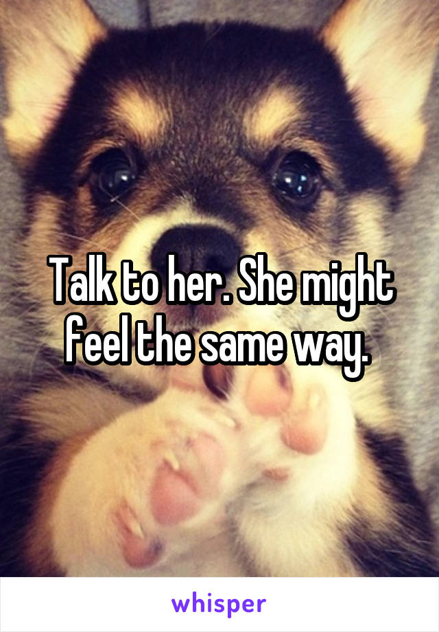 Talk to her. She might feel the same way. 