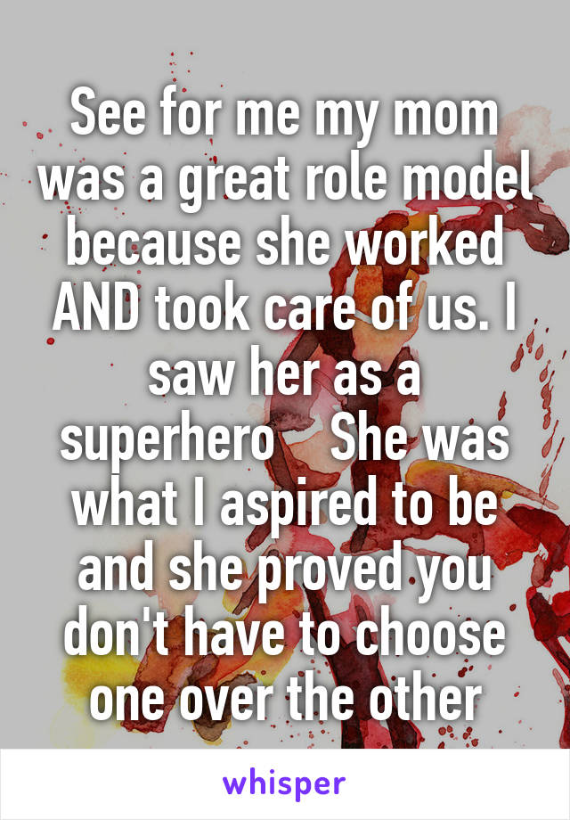See for me my mom was a great role model because she worked AND took care of us. I saw her as a superhero    She was what I aspired to be and she proved you don't have to choose one over the other