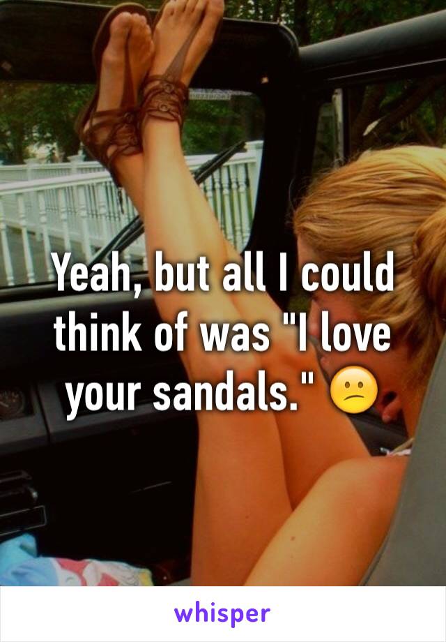 Yeah, but all I could think of was "I love your sandals." 😕