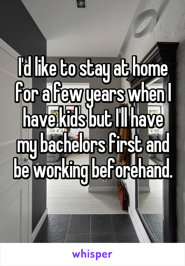 I'd like to stay at home for a few years when I have kids but I'll have my bachelors first and be working beforehand. 