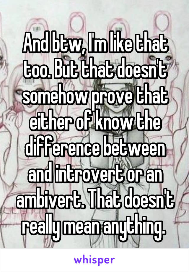 And btw, I'm like that too. But that doesn't somehow prove that either of know the difference between and introvert or an ambivert. That doesn't really mean anything. 