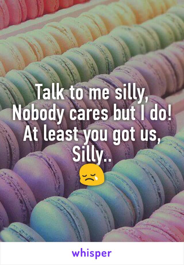 Talk to me silly,
Nobody cares but I do!
At least you got us,
Silly..
😢