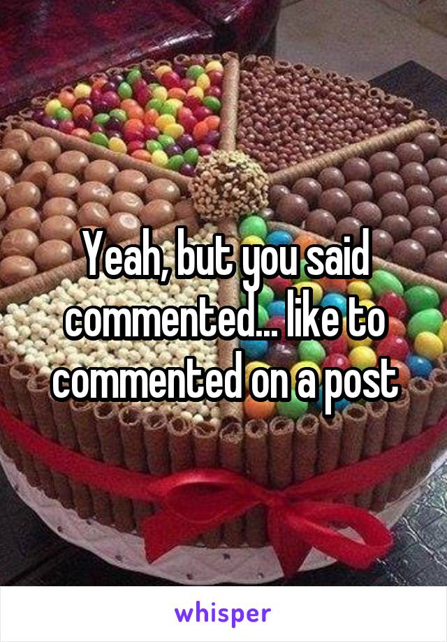 Yeah, but you said commented... like to commented on a post