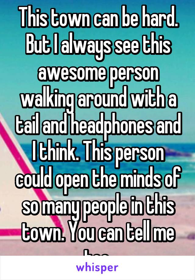 This town can be hard. But I always see this awesome person walking around with a tail and headphones and I think. This person could open the minds of so many people in this town. You can tell me too.