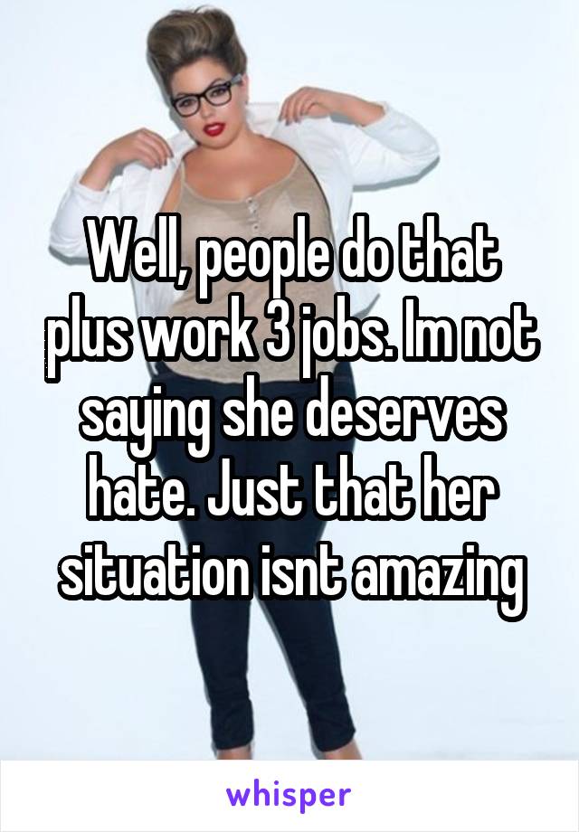 Well, people do that plus work 3 jobs. Im not saying she deserves hate. Just that her situation isnt amazing