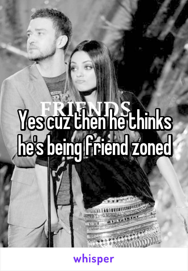 Yes cuz then he thinks he's being friend zoned
