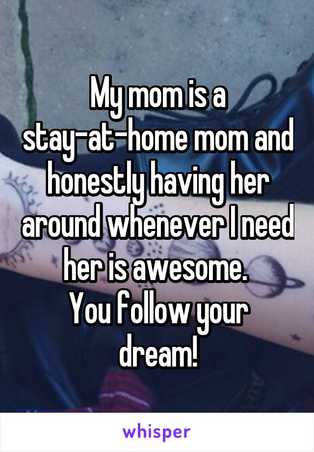 My mom is a stay-at-home mom and honestly having her around whenever I need her is awesome. 
You follow your dream!