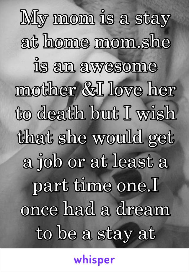 My mom is a stay at home mom.she is an awesome mother &I love her to death but I wish that she would get a job or at least a part time one.I once had a dream to be a stay at home mom.....